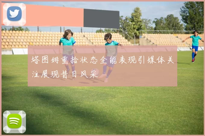 塔图姆重拾状态全能表现引媒体关注展现昔日风采