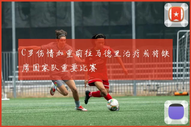 C罗伤情加重前往马德里治疗或将缺席国家队重要比赛