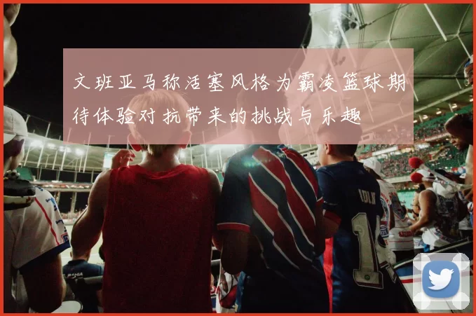 文班亚马称活塞风格为霸凌篮球期待体验对抗带来的挑战与乐趣