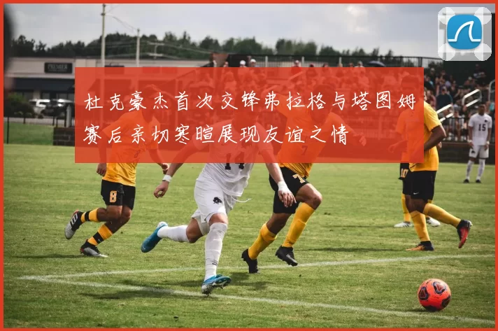 杜克豪杰首次交锋弗拉格与塔图姆赛后亲切寒暄展现友谊之情