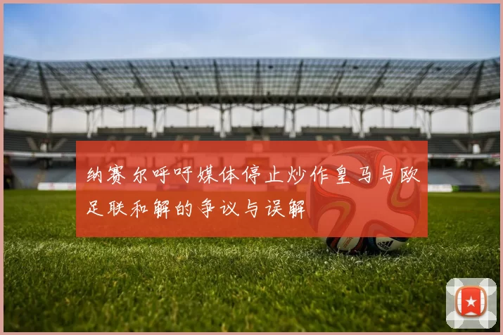 纳赛尔呼吁媒体停止炒作皇马与欧足联和解的争议与误解