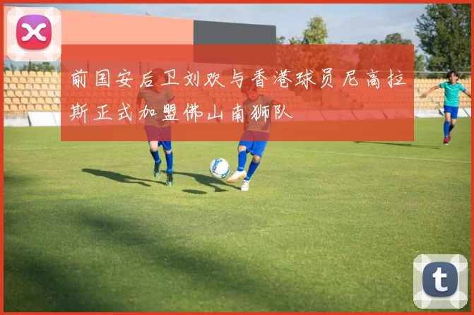 前国安后卫刘欢与香港球员尼高拉斯正式加盟佛山南狮队