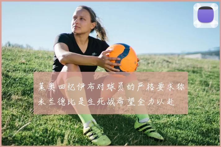 莱奥回忆伊布对球员的严格要求称米兰德比是生死战希望全力以赴