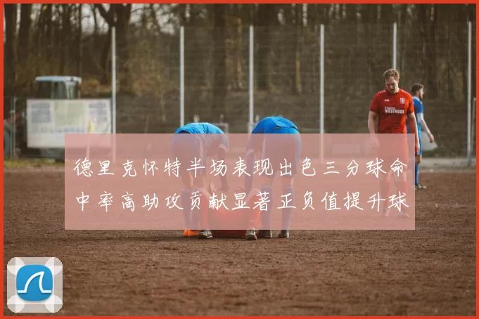 德里克怀特半场表现出色三分球命中率高助攻贡献显著正负值提升球队表现