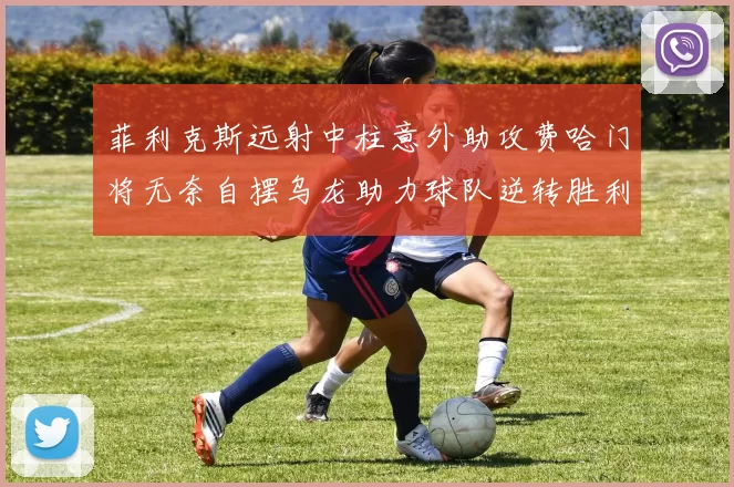 菲利克斯远射中柱意外助攻费哈门将无奈自摆乌龙助力球队逆转胜利