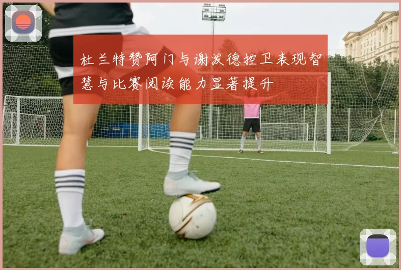 杜兰特赞阿门与谢泼德控卫表现智慧与比赛阅读能力显著提升