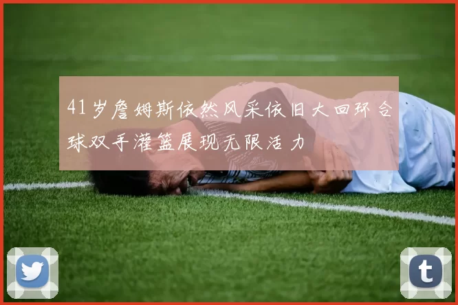 41岁詹姆斯依然风采依旧大回环合球双手灌篮展现无限活力