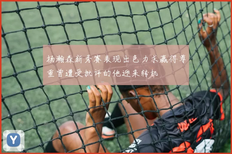 杨瀚森新秀赛表现出色力求赢得尊重曾遭受批评的他迎来转机