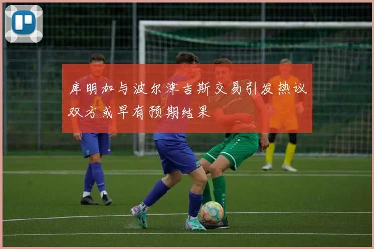 库明加与波尔津吉斯交易引发热议双方或早有预期结果
