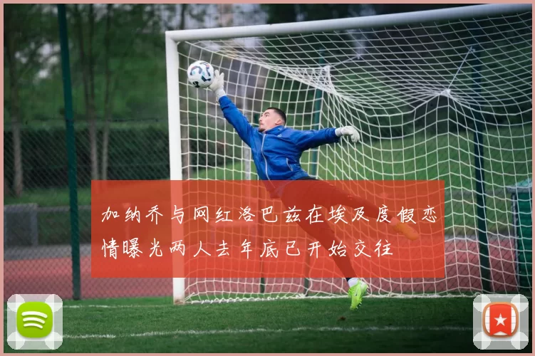 加纳乔与网红洛巴兹在埃及度假恋情曝光两人去年底已开始交往